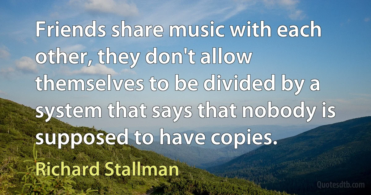 Friends share music with each other, they don't allow themselves to be divided by a system that says that nobody is supposed to have copies. (Richard Stallman)