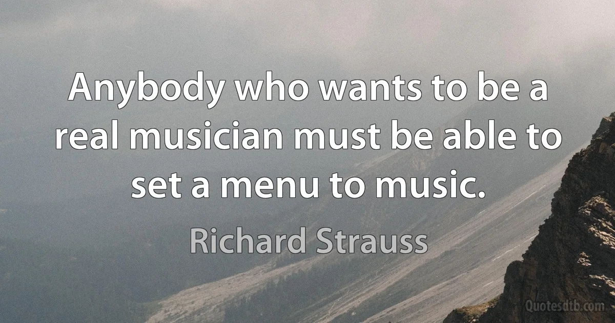 Anybody who wants to be a real musician must be able to set a menu to music. (Richard Strauss)