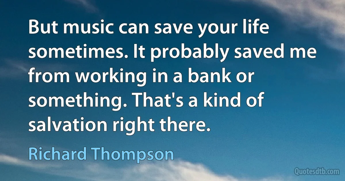 But music can save your life sometimes. It probably saved me from working in a bank or something. That's a kind of salvation right there. (Richard Thompson)