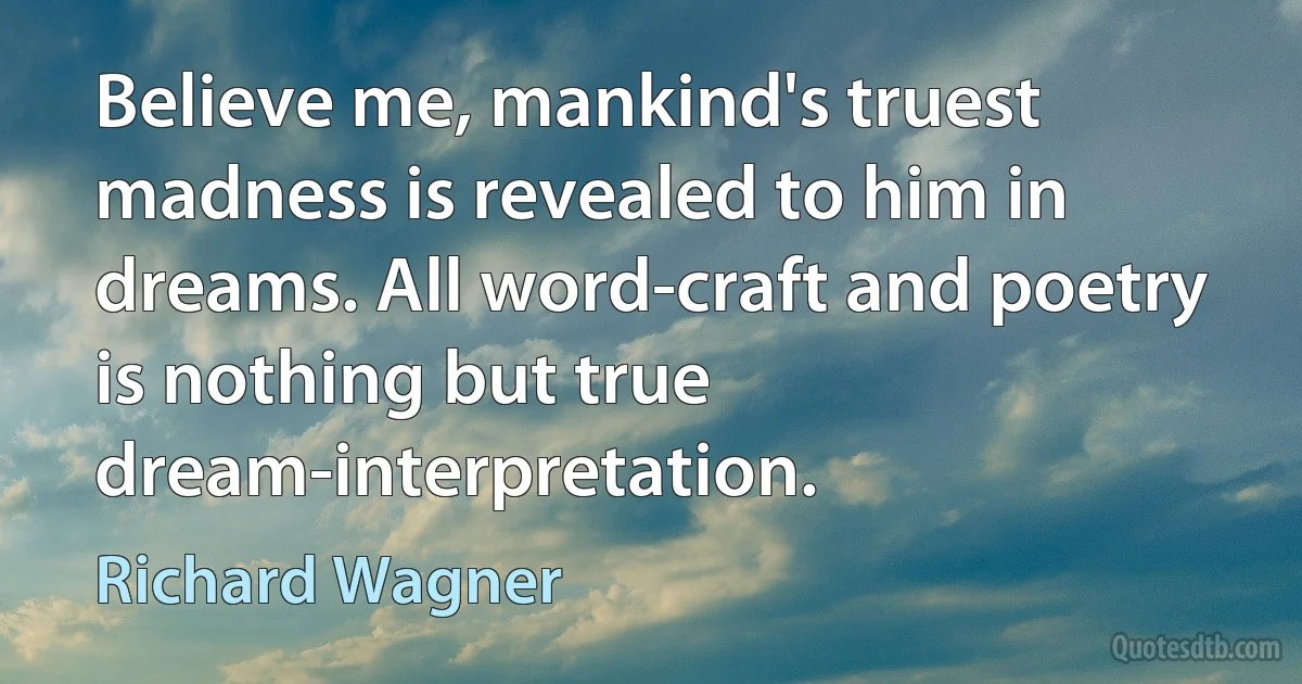 Believe me, mankind's truest madness is revealed to him in dreams. All word-craft and poetry is nothing but true dream-interpretation. (Richard Wagner)