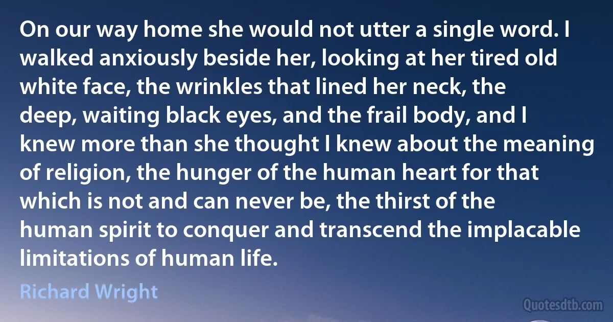 On our way home she would not utter a single word. I walked anxiously beside her, looking at her tired old white face, the wrinkles that lined her neck, the deep, waiting black eyes, and the frail body, and I knew more than she thought I knew about the meaning of religion, the hunger of the human heart for that which is not and can never be, the thirst of the human spirit to conquer and transcend the implacable limitations of human life. (Richard Wright)