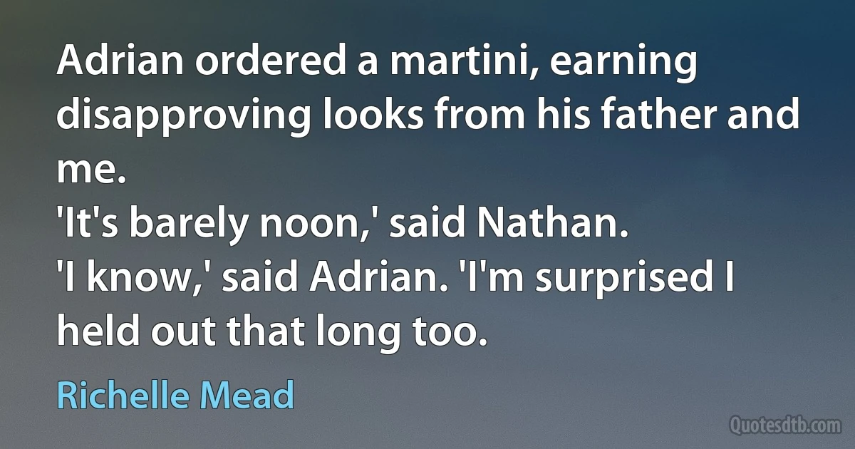 Adrian ordered a martini, earning disapproving looks from his father and me.
'It's barely noon,' said Nathan.
'I know,' said Adrian. 'I'm surprised I held out that long too. (Richelle Mead)