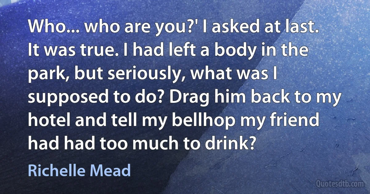 Who... who are you?' I asked at last. It was true. I had left a body in the park, but seriously, what was I supposed to do? Drag him back to my hotel and tell my bellhop my friend had had too much to drink? (Richelle Mead)