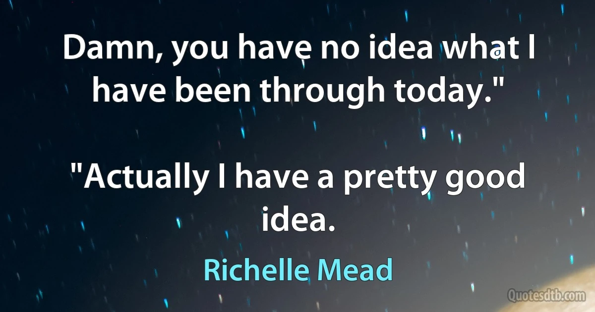 Damn, you have no idea what I have been through today."

"Actually I have a pretty good idea. (Richelle Mead)