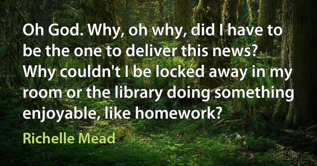 Oh God. Why, oh why, did I have to be the one to deliver this news? Why couldn't I be locked away in my room or the library doing something enjoyable, like homework? (Richelle Mead)