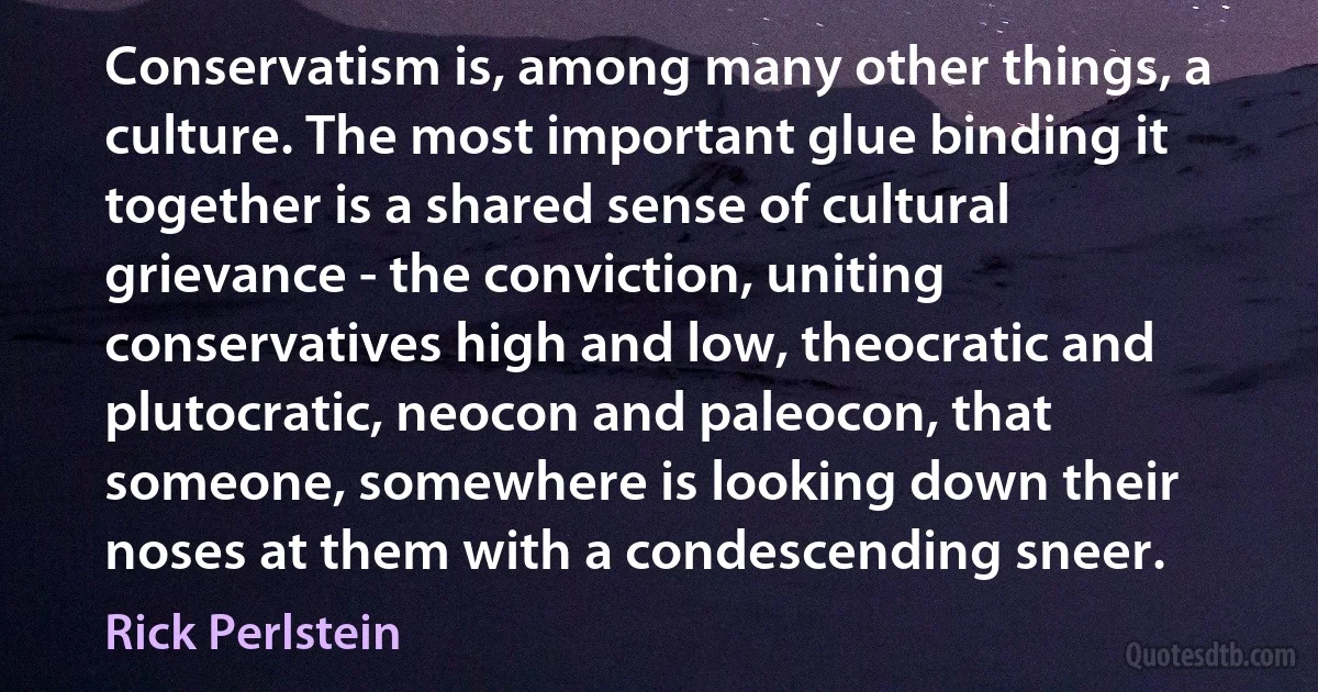 Conservatism is, among many other things, a culture. The most important glue binding it together is a shared sense of cultural grievance - the conviction, uniting conservatives high and low, theocratic and plutocratic, neocon and paleocon, that someone, somewhere is looking down their noses at them with a condescending sneer. (Rick Perlstein)