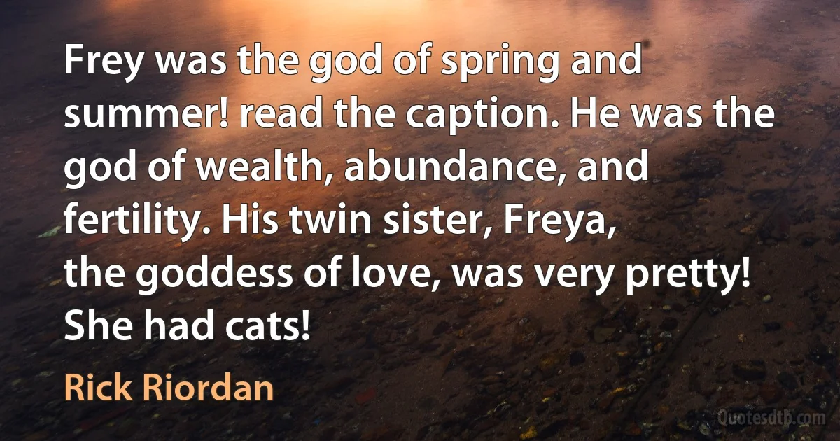 Frey was the god of spring and summer! read the caption. He was the god of wealth, abundance, and fertility. His twin sister, Freya, the goddess of love, was very pretty! She had cats! (Rick Riordan)