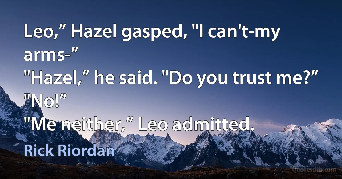 Leo,” Hazel gasped, "I can't-my arms-”
"Hazel,” he said. "Do you trust me?”
"No!”
"Me neither,” Leo admitted. (Rick Riordan)