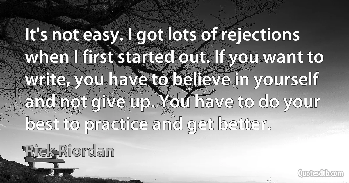 It's not easy. I got lots of rejections when I first started out. If you want to write, you have to believe in yourself and not give up. You have to do your best to practice and get better. (Rick Riordan)