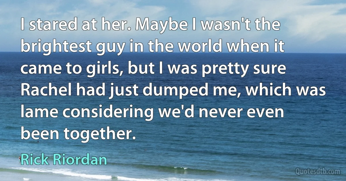 I stared at her. Maybe I wasn't the brightest guy in the world when it came to girls, but I was pretty sure Rachel had just dumped me, which was lame considering we'd never even been together. (Rick Riordan)