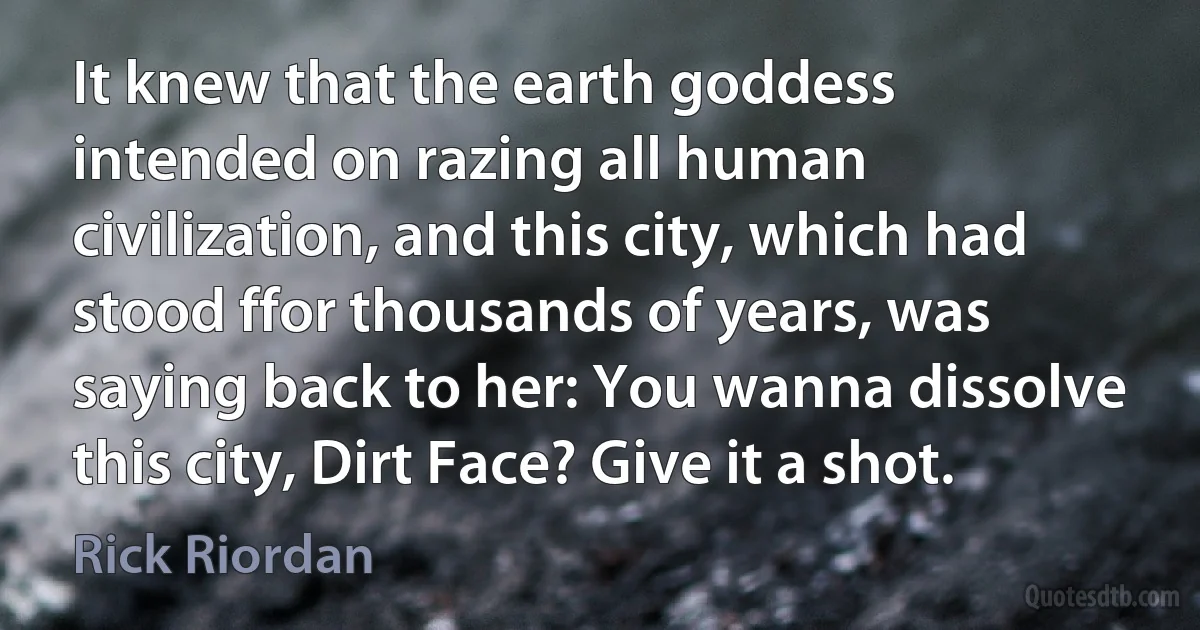 It knew that the earth goddess intended on razing all human civilization, and this city, which had stood ffor thousands of years, was saying back to her: You wanna dissolve this city, Dirt Face? Give it a shot. (Rick Riordan)