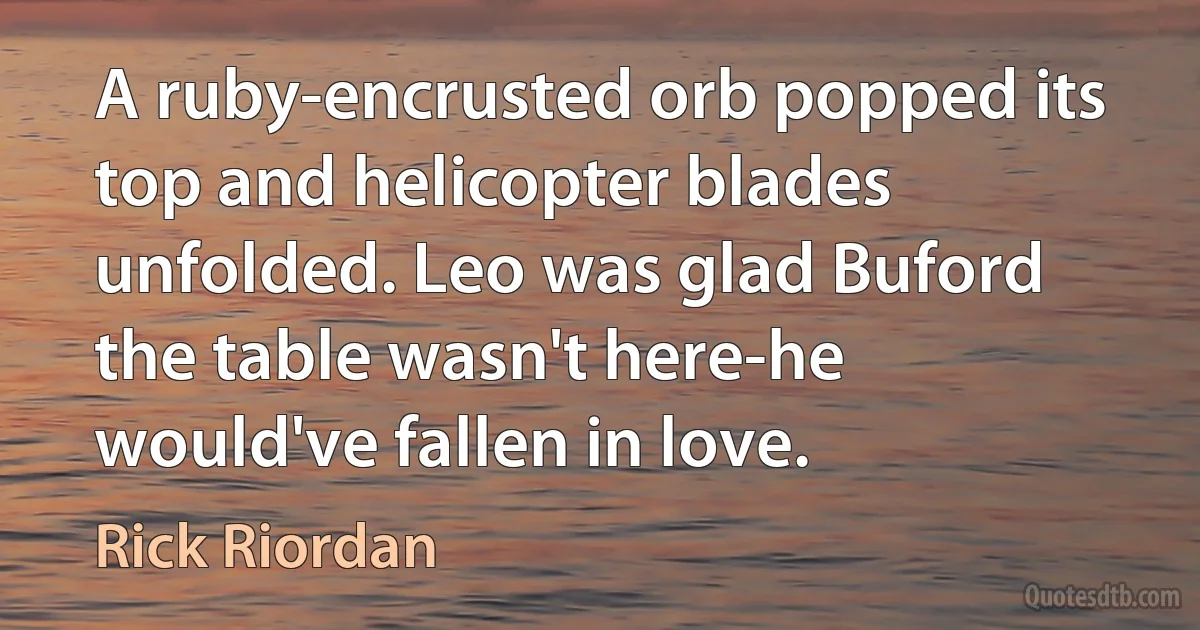 A ruby-encrusted orb popped its top and helicopter blades unfolded. Leo was glad Buford the table wasn't here-he would've fallen in love. (Rick Riordan)