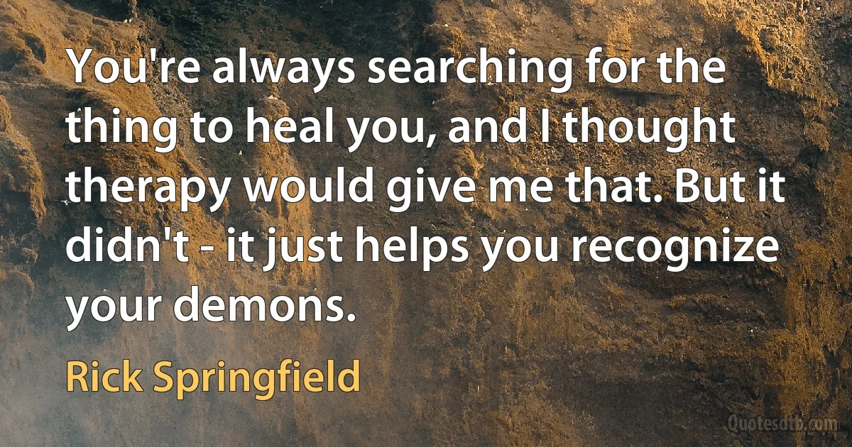 You're always searching for the thing to heal you, and I thought therapy would give me that. But it didn't - it just helps you recognize your demons. (Rick Springfield)