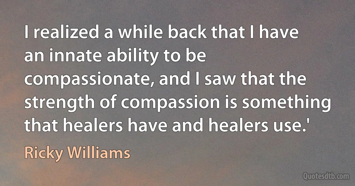 I realized a while back that I have an innate ability to be compassionate, and I saw that the strength of compassion is something that healers have and healers use.' (Ricky Williams)