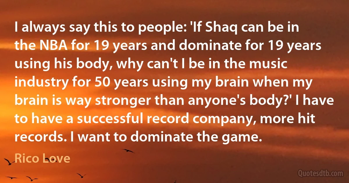 I always say this to people: 'If Shaq can be in the NBA for 19 years and dominate for 19 years using his body, why can't I be in the music industry for 50 years using my brain when my brain is way stronger than anyone's body?' I have to have a successful record company, more hit records. I want to dominate the game. (Rico Love)