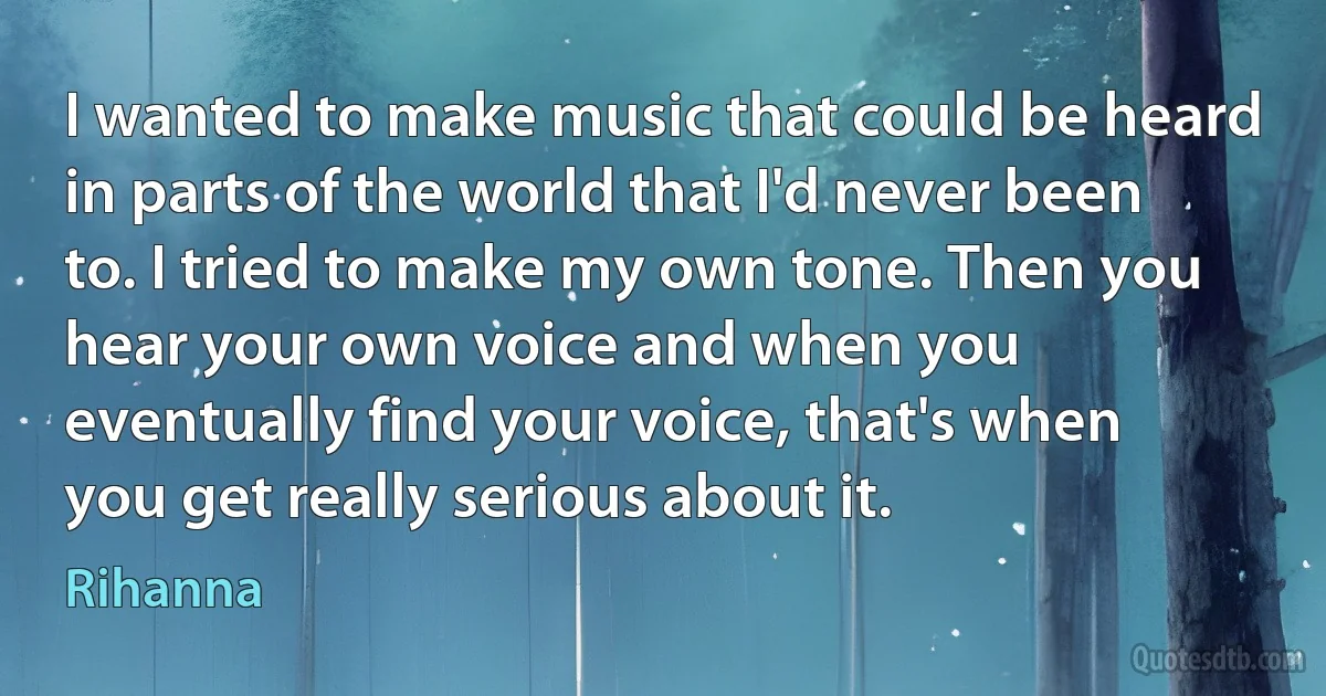 I wanted to make music that could be heard in parts of the world that I'd never been to. I tried to make my own tone. Then you hear your own voice and when you eventually find your voice, that's when you get really serious about it. (Rihanna)