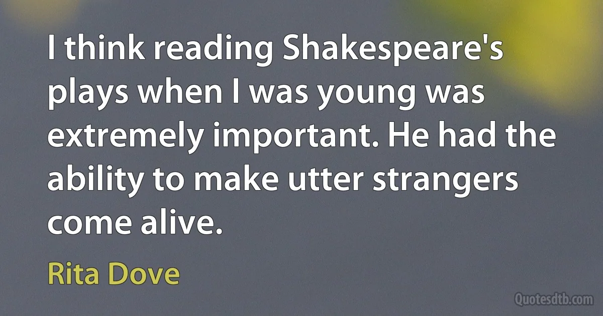 I think reading Shakespeare's plays when I was young was extremely important. He had the ability to make utter strangers come alive. (Rita Dove)