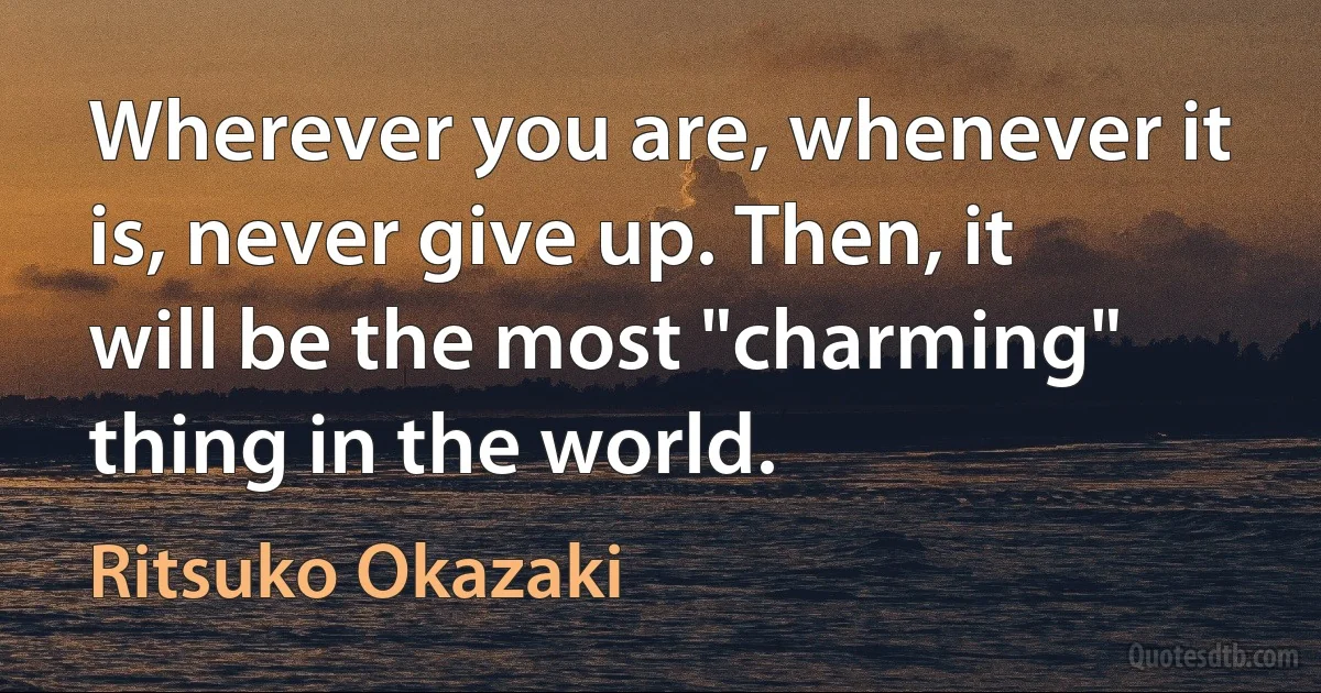 Wherever you are, whenever it is, never give up. Then, it will be the most "charming" thing in the world. (Ritsuko Okazaki)