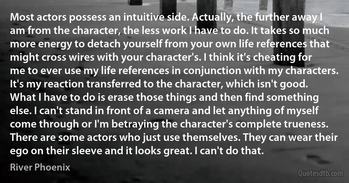 Most actors possess an intuitive side. Actually, the further away I am from the character, the less work I have to do. It takes so much more energy to detach yourself from your own life references that might cross wires with your character's. I think it's cheating for me to ever use my life references in conjunction with my characters. It's my reaction transferred to the character, which isn't good. What I have to do is erase those things and then find something else. I can't stand in front of a camera and let anything of myself come through or I'm betraying the character's complete trueness. There are some actors who just use themselves. They can wear their ego on their sleeve and it looks great. I can't do that. (River Phoenix)