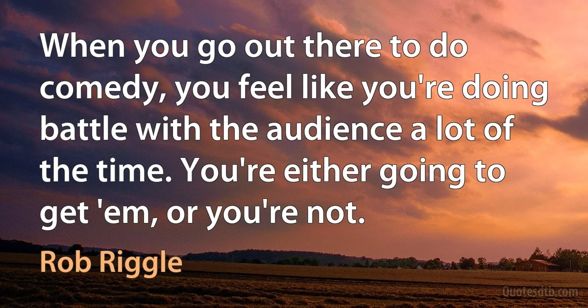 When you go out there to do comedy, you feel like you're doing battle with the audience a lot of the time. You're either going to get 'em, or you're not. (Rob Riggle)