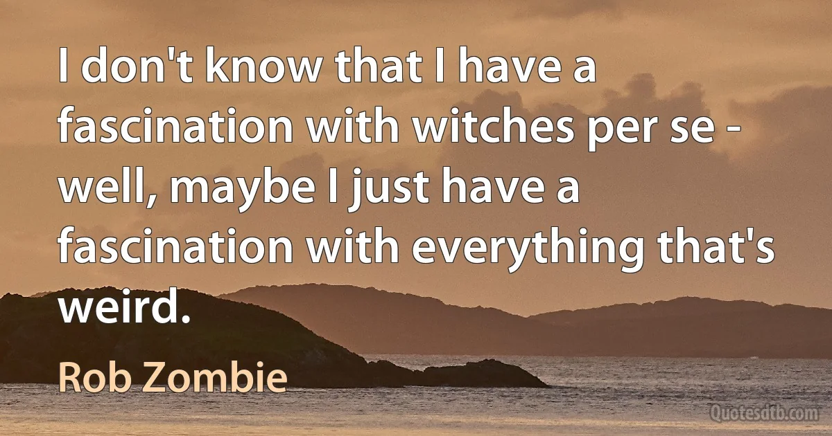 I don't know that I have a fascination with witches per se - well, maybe I just have a fascination with everything that's weird. (Rob Zombie)