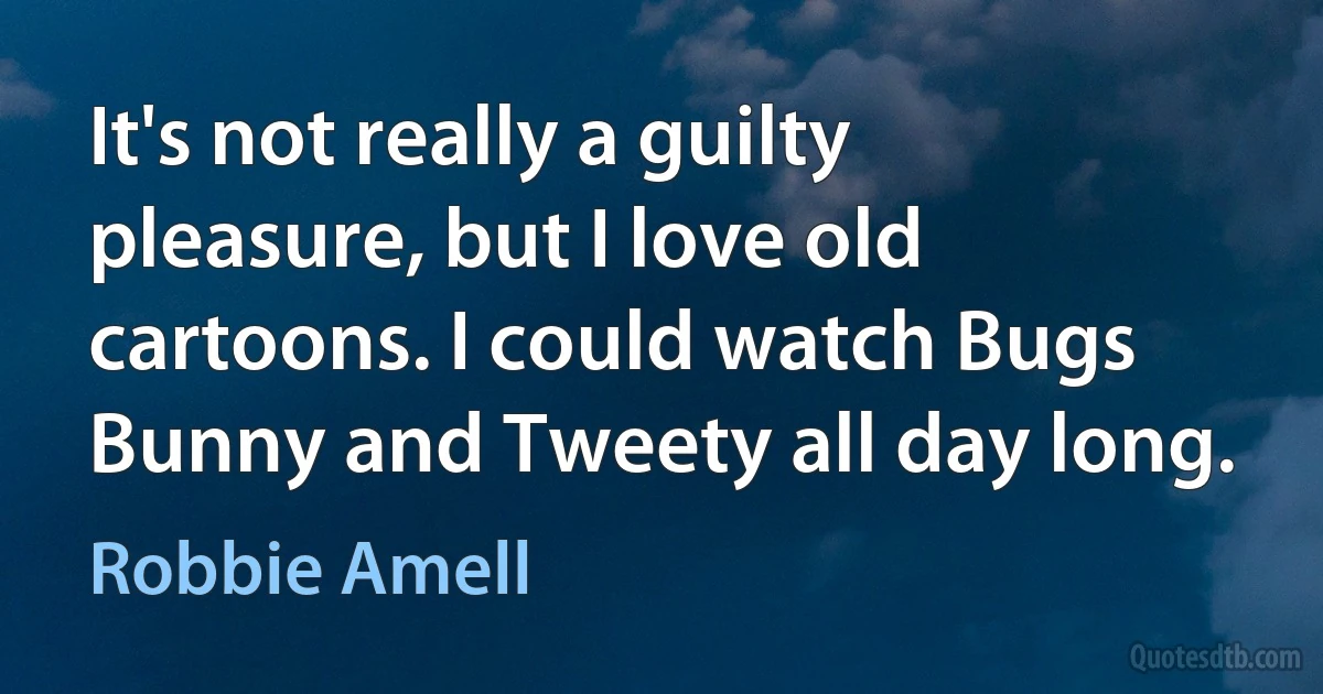 It's not really a guilty pleasure, but I love old cartoons. I could watch Bugs Bunny and Tweety all day long. (Robbie Amell)