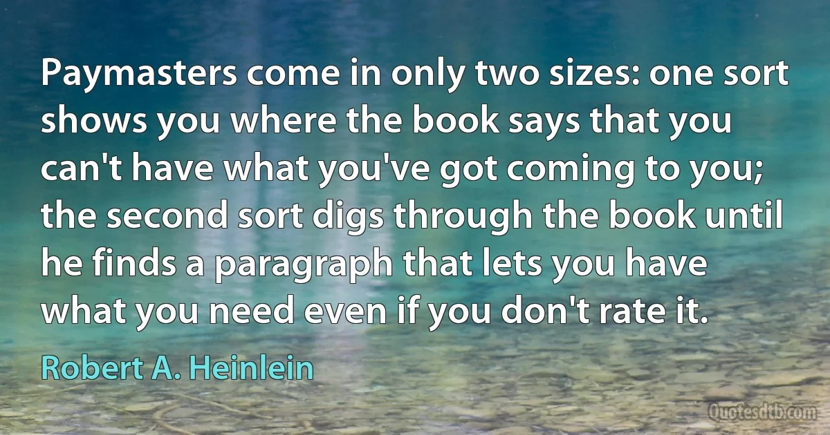 Paymasters come in only two sizes: one sort shows you where the book says that you can't have what you've got coming to you; the second sort digs through the book until he finds a paragraph that lets you have what you need even if you don't rate it. (Robert A. Heinlein)