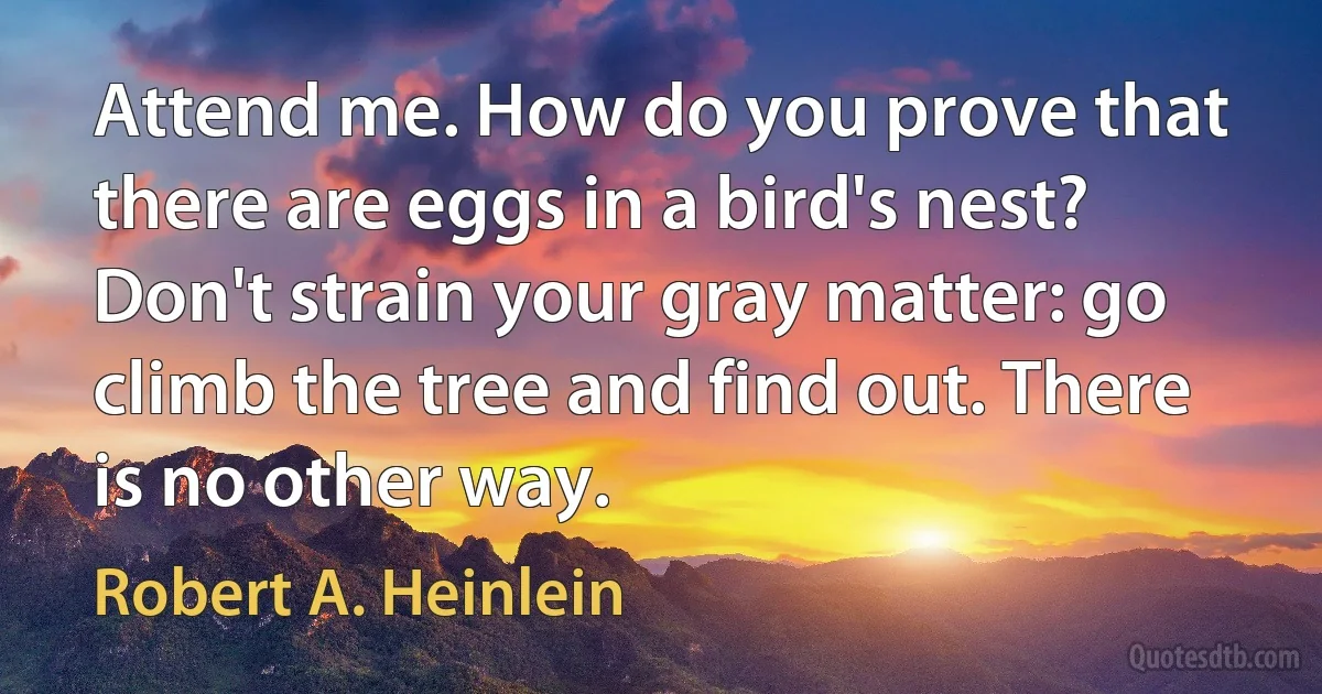 Attend me. How do you prove that there are eggs in a bird's nest? Don't strain your gray matter: go climb the tree and find out. There is no other way. (Robert A. Heinlein)