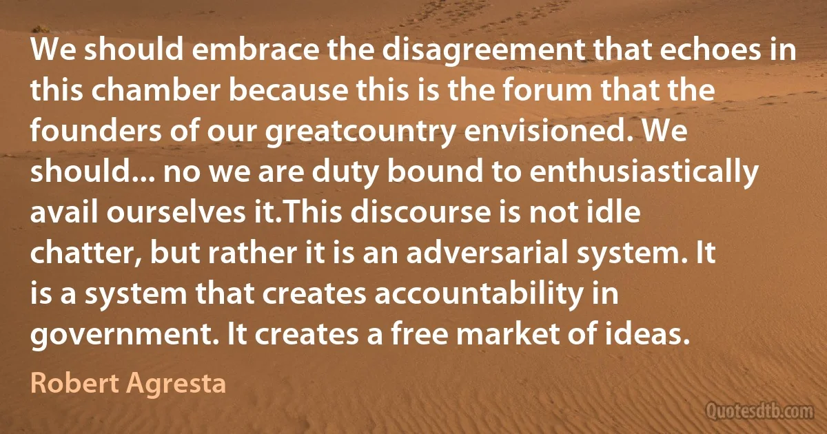 We should embrace the disagreement that echoes in this chamber because this is the forum that the founders of our greatcountry envisioned. We should... no we are duty bound to enthusiastically avail ourselves it.This discourse is not idle chatter, but rather it is an adversarial system. It is a system that creates accountability in government. It creates a free market of ideas. (Robert Agresta)