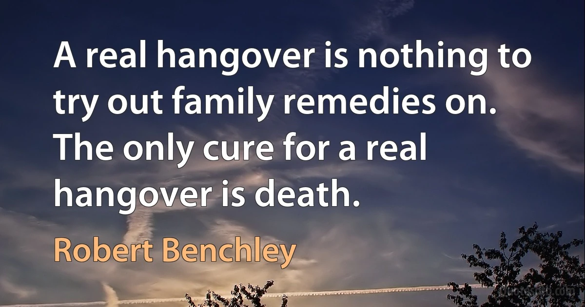 A real hangover is nothing to try out family remedies on. The only cure for a real hangover is death. (Robert Benchley)