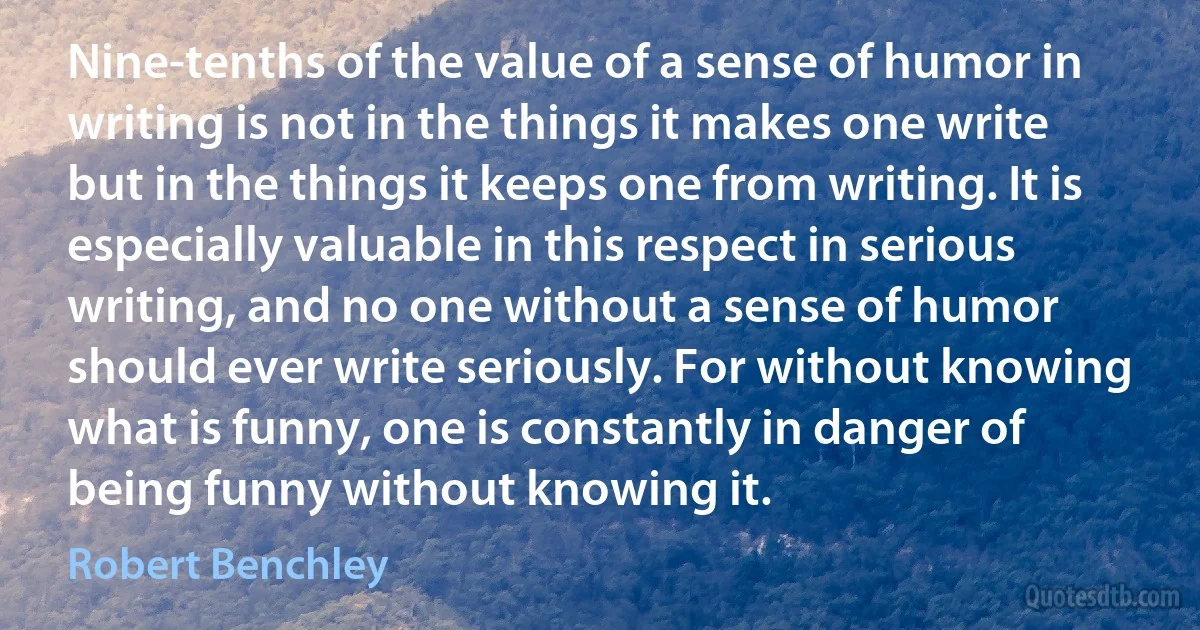 Nine-tenths of the value of a sense of humor in writing is not in the things it makes one write but in the things it keeps one from writing. It is especially valuable in this respect in serious writing, and no one without a sense of humor should ever write seriously. For without knowing what is funny, one is constantly in danger of being funny without knowing it. (Robert Benchley)