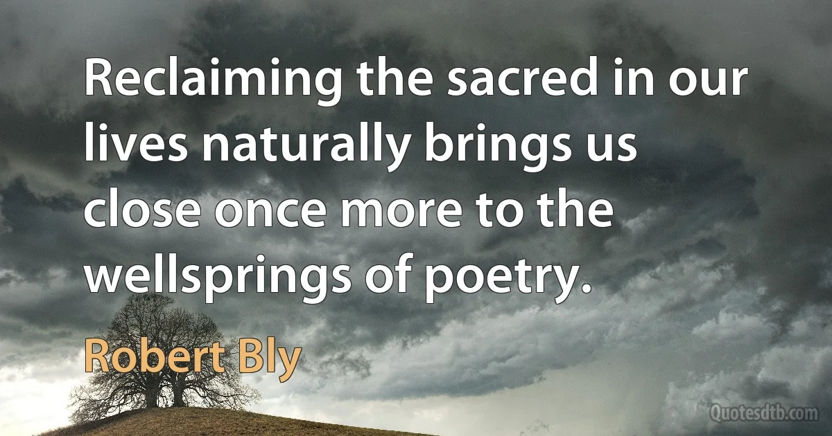 Reclaiming the sacred in our lives naturally brings us close once more to the wellsprings of poetry. (Robert Bly)