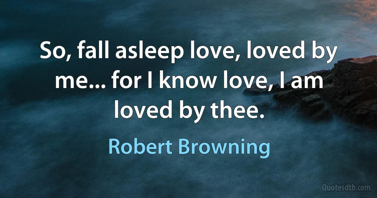 So, fall asleep love, loved by me... for I know love, I am loved by thee. (Robert Browning)