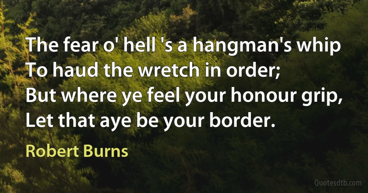 The fear o' hell 's a hangman's whip
To haud the wretch in order;
But where ye feel your honour grip,
Let that aye be your border. (Robert Burns)