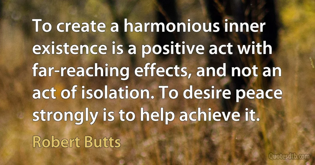 To create a harmonious inner existence is a positive act with far-reaching effects, and not an act of isolation. To desire peace strongly is to help achieve it. (Robert Butts)