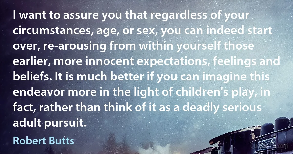 I want to assure you that regardless of your circumstances, age, or sex, you can indeed start over, re-arousing from within yourself those earlier, more innocent expectations, feelings and beliefs. It is much better if you can imagine this endeavor more in the light of children's play, in fact, rather than think of it as a deadly serious adult pursuit. (Robert Butts)