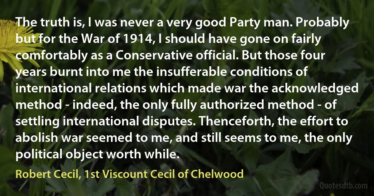 The truth is, I was never a very good Party man. Probably but for the War of 1914, I should have gone on fairly comfortably as a Conservative official. But those four years burnt into me the insufferable conditions of international relations which made war the acknowledged method - indeed, the only fully authorized method - of settling international disputes. Thenceforth, the effort to abolish war seemed to me, and still seems to me, the only political object worth while. (Robert Cecil, 1st Viscount Cecil of Chelwood)