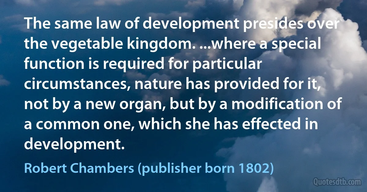 The same law of development presides over the vegetable kingdom. ...where a special function is required for particular circumstances, nature has provided for it, not by a new organ, but by a modification of a common one, which she has effected in development. (Robert Chambers (publisher born 1802))