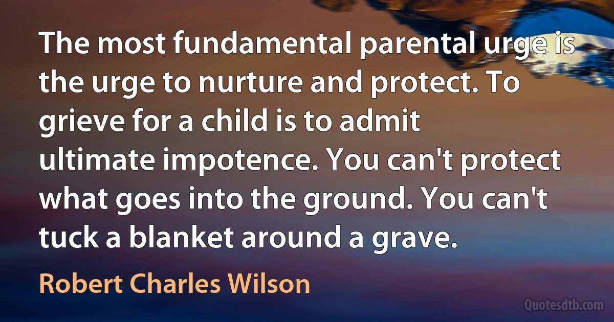 The most fundamental parental urge is the urge to nurture and protect. To grieve for a child is to admit ultimate impotence. You can't protect what goes into the ground. You can't tuck a blanket around a grave. (Robert Charles Wilson)