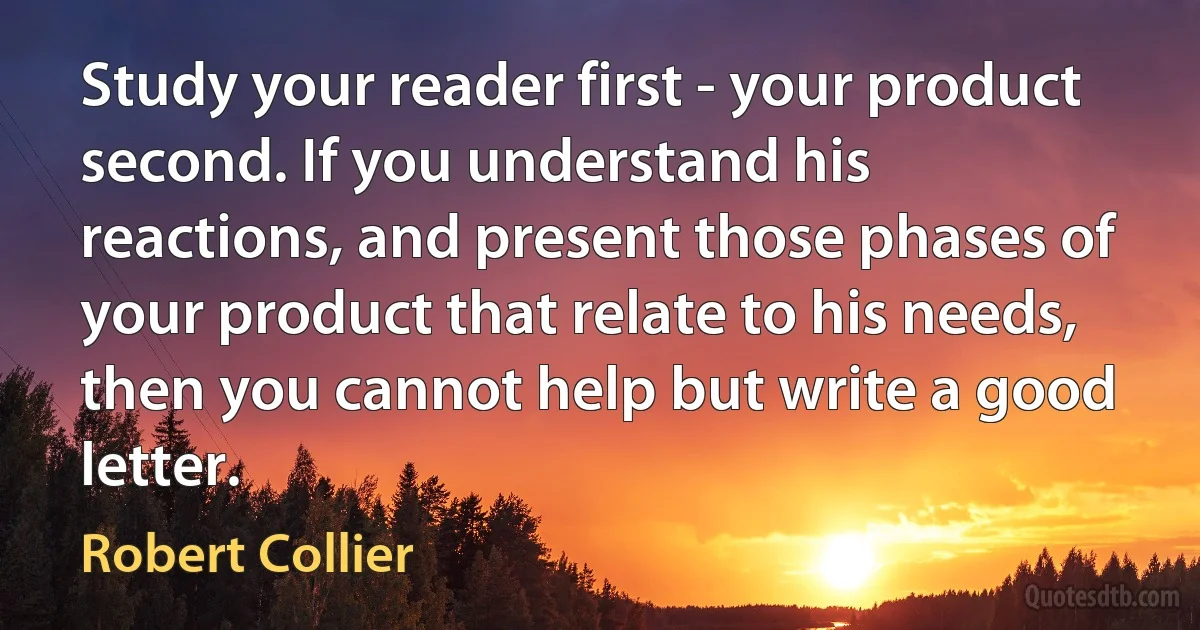 Study your reader first - your product second. If you understand his reactions, and present those phases of your product that relate to his needs, then you cannot help but write a good letter. (Robert Collier)