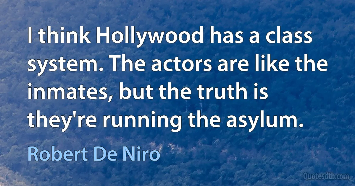 I think Hollywood has a class system. The actors are like the inmates, but the truth is they're running the asylum. (Robert De Niro)