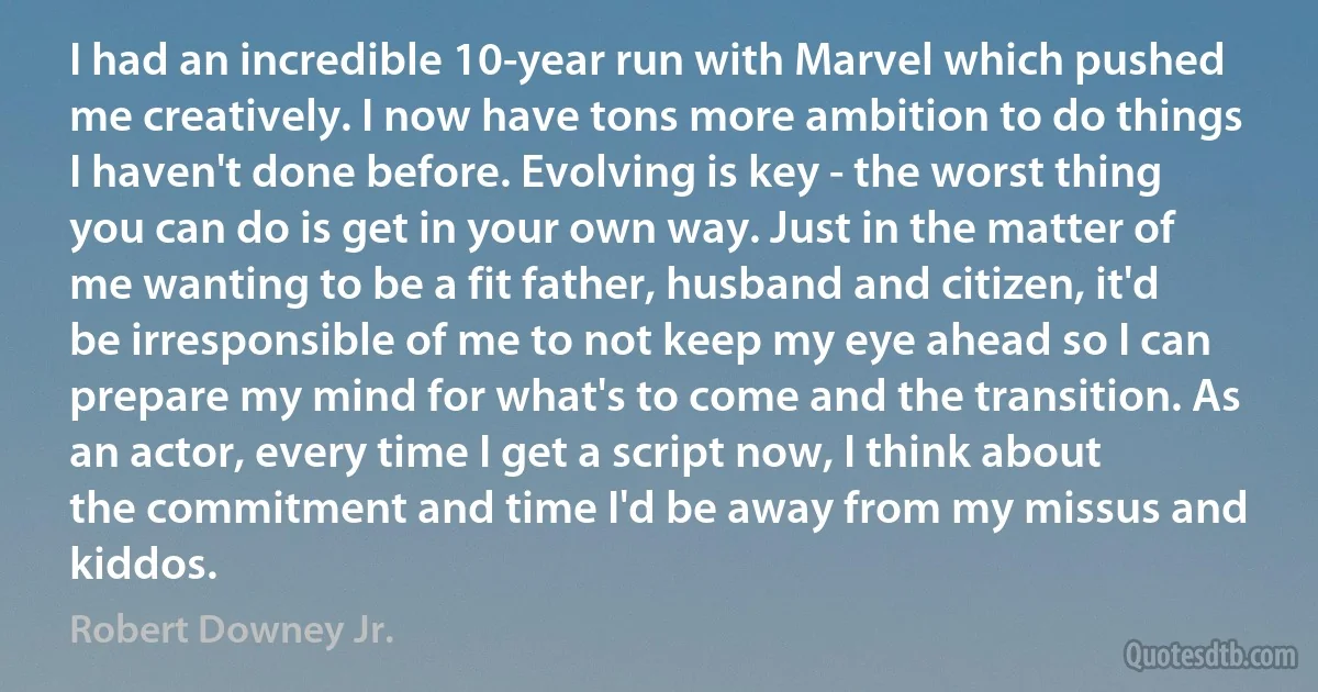 I had an incredible 10-year run with Marvel which pushed me creatively. I now have tons more ambition to do things I haven't done before. Evolving is key - the worst thing you can do is get in your own way. Just in the matter of me wanting to be a fit father, husband and citizen, it'd be irresponsible of me to not keep my eye ahead so I can prepare my mind for what's to come and the transition. As an actor, every time I get a script now, I think about the commitment and time I'd be away from my missus and kiddos. (Robert Downey Jr.)