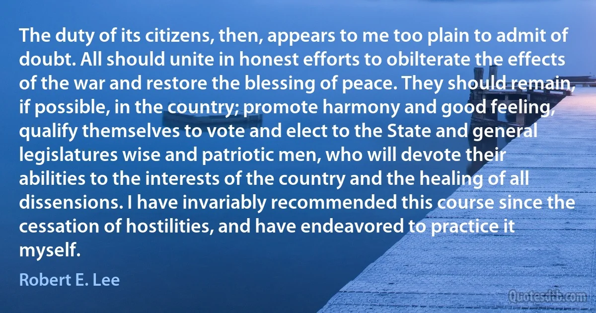 The duty of its citizens, then, appears to me too plain to admit of doubt. All should unite in honest efforts to obilterate the effects of the war and restore the blessing of peace. They should remain, if possible, in the country; promote harmony and good feeling, qualify themselves to vote and elect to the State and general legislatures wise and patriotic men, who will devote their abilities to the interests of the country and the healing of all dissensions. I have invariably recommended this course since the cessation of hostilities, and have endeavored to practice it myself. (Robert E. Lee)