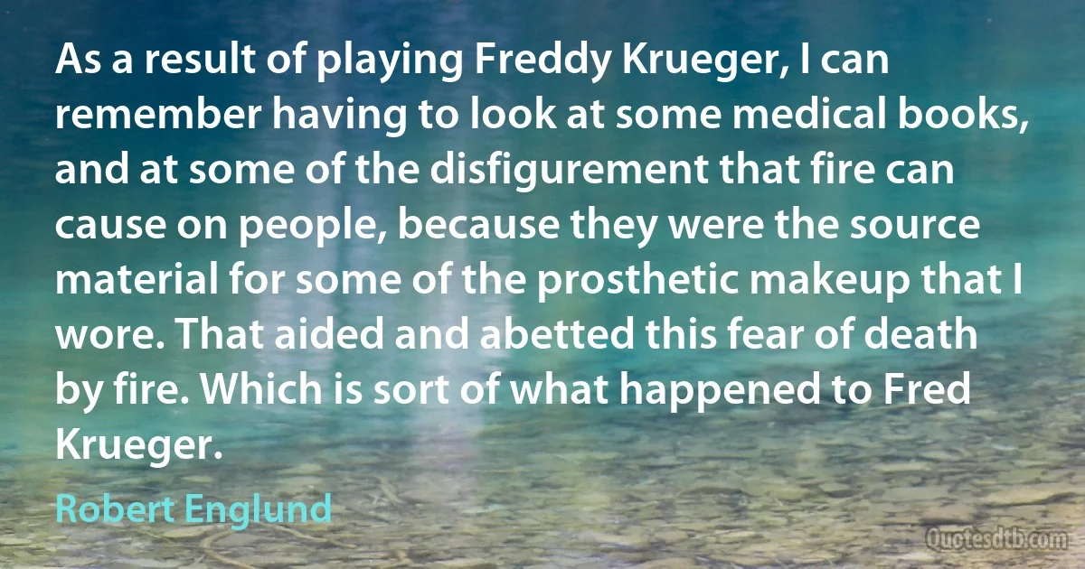 As a result of playing Freddy Krueger, I can remember having to look at some medical books, and at some of the disfigurement that fire can cause on people, because they were the source material for some of the prosthetic makeup that I wore. That aided and abetted this fear of death by fire. Which is sort of what happened to Fred Krueger. (Robert Englund)