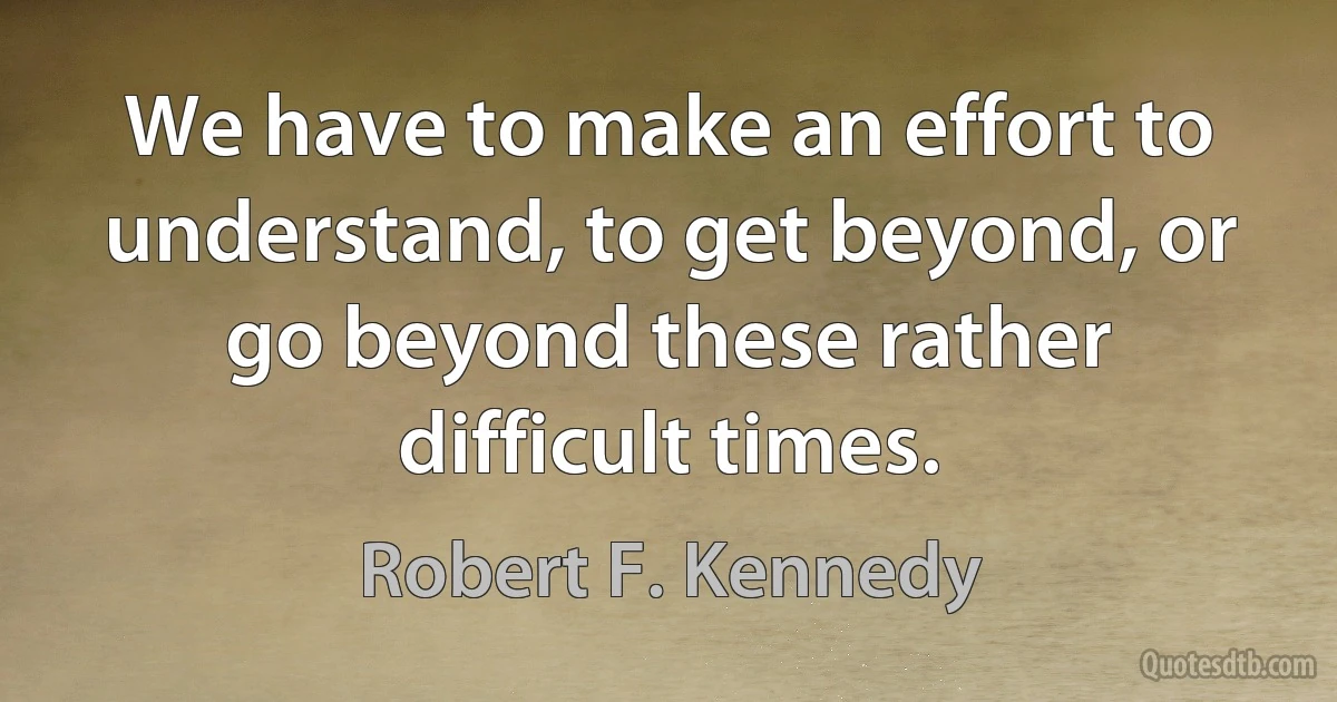 We have to make an effort to understand, to get beyond, or go beyond these rather difficult times. (Robert F. Kennedy)