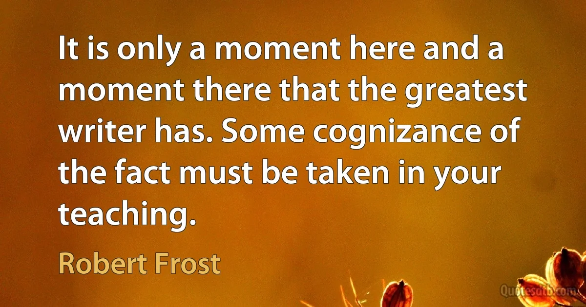 It is only a moment here and a moment there that the greatest writer has. Some cognizance of the fact must be taken in your teaching. (Robert Frost)