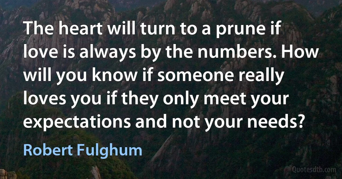 The heart will turn to a prune if love is always by the numbers. How will you know if someone really loves you if they only meet your expectations and not your needs? (Robert Fulghum)