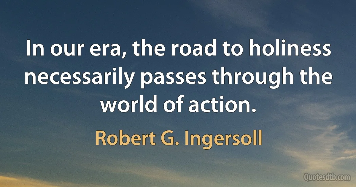 In our era, the road to holiness necessarily passes through the world of action. (Robert G. Ingersoll)