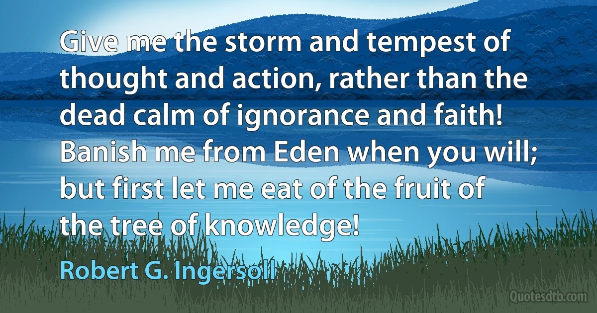 Give me the storm and tempest of thought and action, rather than the dead calm of ignorance and faith! Banish me from Eden when you will; but first let me eat of the fruit of the tree of knowledge! (Robert G. Ingersoll)