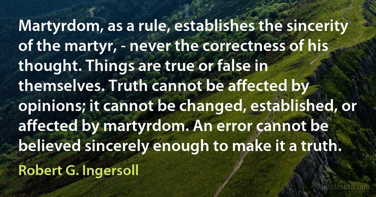 Martyrdom, as a rule, establishes the sincerity of the martyr, - never the correctness of his thought. Things are true or false in themselves. Truth cannot be affected by opinions; it cannot be changed, established, or affected by martyrdom. An error cannot be believed sincerely enough to make it a truth. (Robert G. Ingersoll)